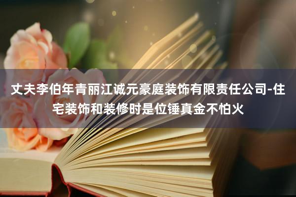 丈夫李伯年青丽江诚元豪庭装饰有限责任公司-住宅装饰和装修时是位锤真金不怕火