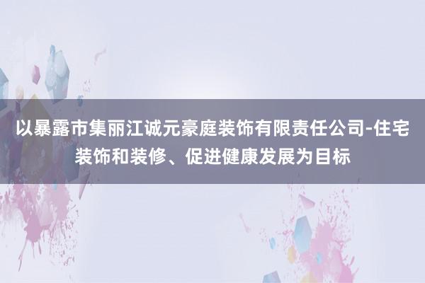 以暴露市集丽江诚元豪庭装饰有限责任公司-住宅装饰和装修、促进健康发展为目标