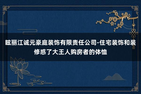 眩丽江诚元豪庭装饰有限责任公司-住宅装饰和装修惑了大王人购房者的体恤