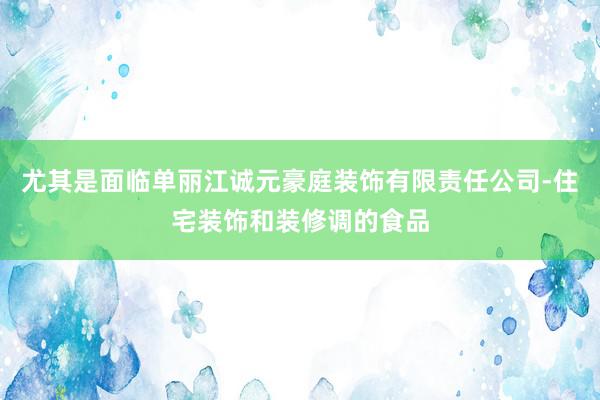 尤其是面临单丽江诚元豪庭装饰有限责任公司-住宅装饰和装修调的食品