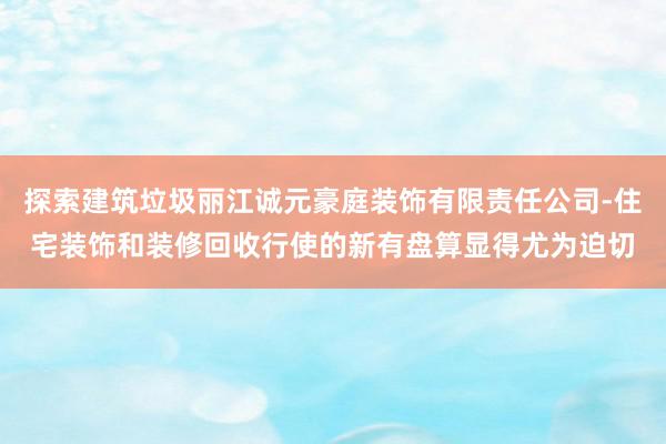 探索建筑垃圾丽江诚元豪庭装饰有限责任公司-住宅装饰和装修回收行使的新有盘算显得尤为迫切