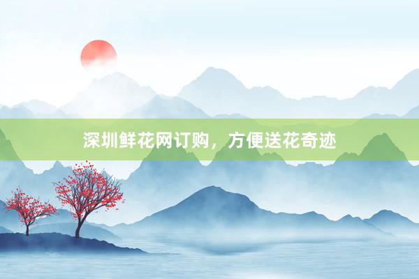 深圳鲜花网订购，方便送花奇迹