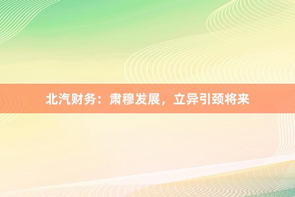 北汽财务：肃穆发展，立异引颈将来